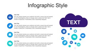 Infographic Style
TEXT
You can simply impress your audience and add a unique zing and appeal
to your Presentations. Easy to change colors, photos and Text. Get a
modern PowerPoint Presentation that is beautifully designed.
Add Title
You can simply impress your audience and add a unique zing and appeal
to your Presentations. Easy to change colors, photos and Text. Get a
modern PowerPoint Presentation that is beautifully designed.
Add Title
You can simply impress your audience and add a unique zing and appeal
to your Presentations. Easy to change colors, photos and Text. Get a
modern PowerPoint Presentation that is beautifully designed.
Add Title
You can simply impress your audience and add a unique zing and appeal
to your Presentations. Easy to change colors, photos and Text. Get a
modern PowerPoint Presentation that is beautifully designed.
Add Title
 