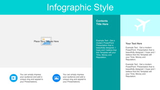 Infographic Style
Example Text : Get a modern
PowerPoint Presentation that is
beautifully designed. I hope and I
believe that this Template will
your Time, Money and
Reputation.
Example Text : Get a modern
PowerPoint Presentation that is
beautifully designed. I hope and I
believe that this Template will
your Time, Money and
Reputation.
Your Text Here
Example Text : Get a
modern PowerPoint
Presentation that is
beautifully designed. I
hope and I believe that
this Template will your
Time, Money and
Reputation.
Contents
Title Here
You can simply impress
your audience and add a
unique zing and appeal to
your Presentations.
You can simply impress
your audience and add a
unique zing and appeal to
your Presentations.
Place Your Picture Here
 