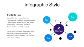 Infographic Style
Text
Text
Text
Text
Main Text
Example Text : Get a modern PowerPoint
Presentation that is beautifully designed. I hope and
I believe that this Template will your Time, Money
and Reputation. Get a modern PowerPoint
Presentation that is beautifully designed.
You can simply impress your audience and add a
unique zing and appeal to your Reports and
Presentations with our Templates. Easy to change
colors, photos and Text.
Contents Here
 