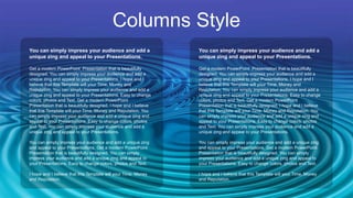 Columns Style
Get a modern PowerPoint Presentation that is beautifully
designed. You can simply impress your audience and add a
unique zing and appeal to your Presentations. I hope and I
believe that this Template will your Time, Money and
Reputation. You can simply impress your audience and add a
unique zing and appeal to your Presentations. Easy to change
colors, photos and Text. Get a modern PowerPoint
Presentation that is beautifully designed. I hope and I believe
that this Template will your Time, Money and Reputation. You
can simply impress your audience and add a unique zing and
appeal to your Presentations. Easy to change colors, photos
and Text. You can simply impress your audience and add a
unique zing and appeal to your Presentations.
You can simply impress your audience and add a unique zing
and appeal to your Presentations. Get a modern PowerPoint
Presentation that is beautifully designed. You can simply
impress your audience and add a unique zing and appeal to
your Presentations. Easy to change colors, photos and Text.
I hope and I believe that this Template will your Time, Money
and Reputation.
You can simply impress your audience and add a
unique zing and appeal to your Presentations.
Get a modern PowerPoint Presentation that is beautifully
designed. You can simply impress your audience and add a
unique zing and appeal to your Presentations. I hope and I
believe that this Template will your Time, Money and
Reputation. You can simply impress your audience and add a
unique zing and appeal to your Presentations. Easy to change
colors, photos and Text. Get a modern PowerPoint
Presentation that is beautifully designed. I hope and I believe
that this Template will your Time, Money and Reputation. You
can simply impress your audience and add a unique zing and
appeal to your Presentations. Easy to change colors, photos
and Text. You can simply impress your audience and add a
unique zing and appeal to your Presentations.
You can simply impress your audience and add a unique zing
and appeal to your Presentations. Get a modern PowerPoint
Presentation that is beautifully designed. You can simply
impress your audience and add a unique zing and appeal to
your Presentations. Easy to change colors, photos and Text.
I hope and I believe that this Template will your Time, Money
and Reputation.
You can simply impress your audience and add a
unique zing and appeal to your Presentations.
 