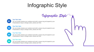 Infographic Style
Infographic Style
01
Your Text Here
You can simply impress your audience and add a unique zing and appeal to your
Presentations. Easy to change colors, photos and Text.
Your Text Here
You can simply impress your audience and add a unique zing and appeal to your
Presentations. Easy to change colors, photos and Text.
Your Text Here
You can simply impress your audience and add a unique zing and appeal to your
Presentations. Easy to change colors, photos and Text.
Your Text Here
You can simply impress your audience and add a unique zing and appeal to your
Presentations. Easy to change colors, photos and Text.
02
03
04
 