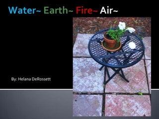 Water~ Earth~Fire~ Air~ By: Helana DeRossett 