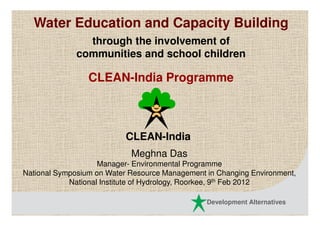Water Education and Capacity Building
                through the involvement of
              communities and school children

                 CLEAN-India Programme



                           CLEAN-India
                            Meghna Das
                    Manager- Environmental Programme
National Symposium on Water Resource Management in Changing Environment,
            National Institute of Hydrology, Roorkee, 9th Feb 2012

                                                Development Alternatives
 