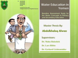 Water Education in
Yemen
Baseline Assessment Study for
the Water Concepts in Primary
and Secondary Education
1
Supervisors:
Dr. Maha Halasheh
Dr. Lars Ribbe
Dr. Gerhard Lichtentahler
Master Thesis By:
 