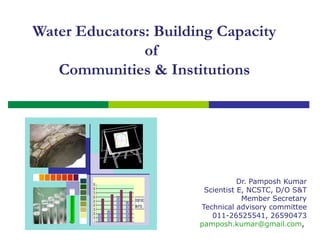 Water Educators: Building Capacity
of
Communities & Institutions

Dr. Pamposh Kumar
Scientist E, NCSTC, D/O S&T
Member Secretary
Technical advisory committee
011-26525541, 26590473
pamposh.kumar@gmail.com,

 