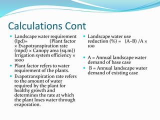 Calculations Cont
 Landscape water requirement
(lpd)= (Plant factor
× Evapotranspiration rate
(mpd) × Canopy area (sq.m))
Irrigation system efficiency ×
1000
 Plant factor refers to water
requirement of the plants.
 Evapotranspiration rate refers
to the amount of water
required by the plant for
healthy growth and
determines the rate at which
the plant loses water through
evaporation.
 Landscape water use
reduction (%) = (A–B) /A ×
100
 A = Annual landscape water
demand of base case
 B = Annual landscape water
demand of existing case
 
