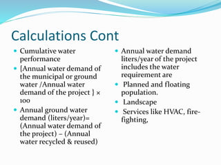 Calculations Cont
 Cumulative water
performance
 {Annual water demand of
the municipal or ground
water /Annual water
demand of the project } ×
100
 Annual ground water
demand (liters/year)=
(Annual water demand of
the project) – (Annual
water recycled & reused)
 Annual water demand
liters/year of the project
includes the water
requirement are
 Planned and floating
population.
 Landscape
 Services like HVAC, fire-
fighting,
 