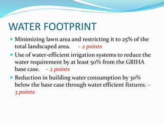 WATER FOOTPRINT
 Minimizing lawn area and restricting it to 25% of the
total landscaped area. – 2 points
 Use of water-efficient irrigation systems to reduce the
water requirement by at least 50% from the GRIHA
base case. – 2 points
 Reduction in building water consumption by 30%
below the base case through water efficient fixtures. –
3 points
 