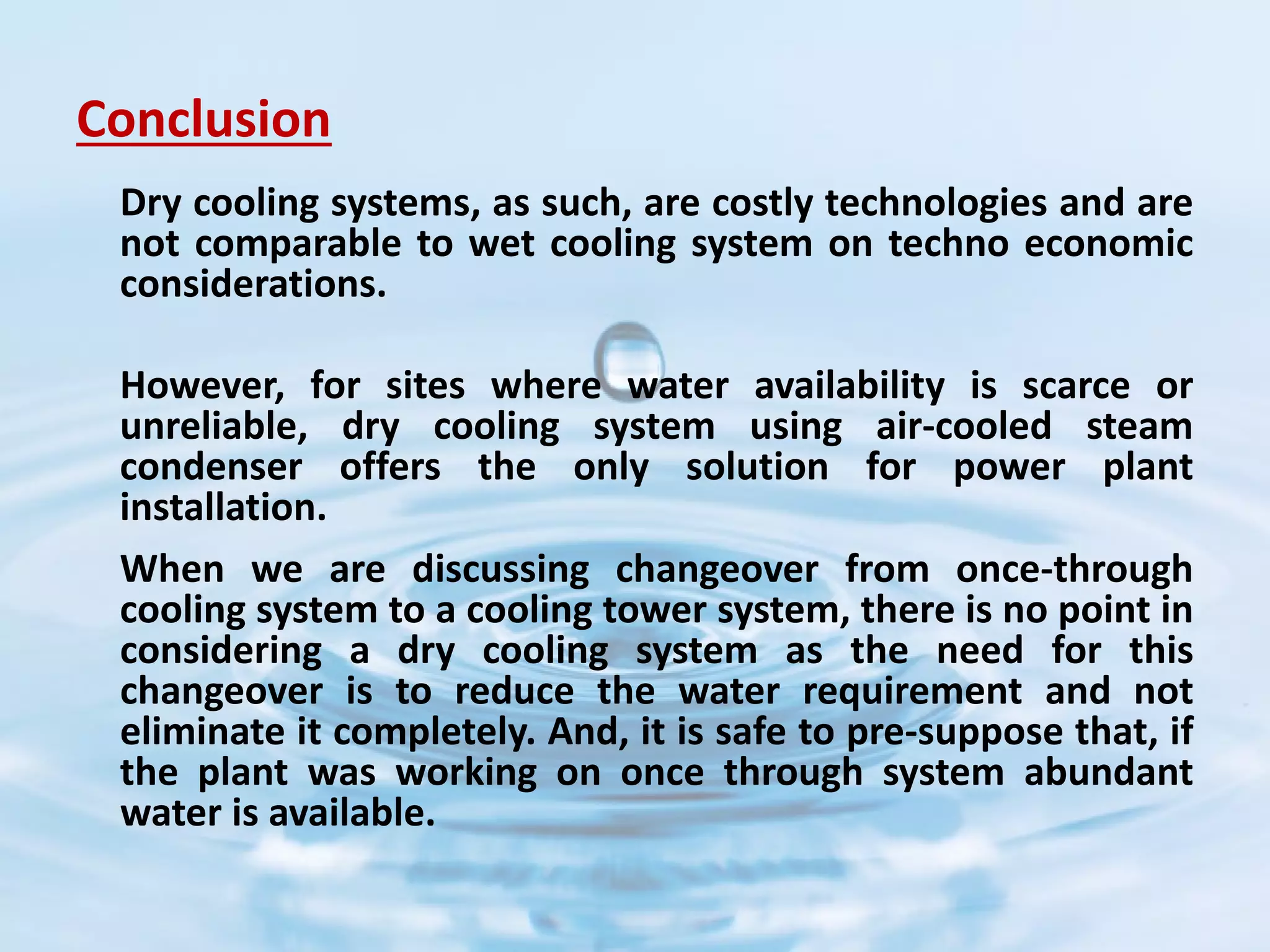 Conclusion
Dry cooling systems, as such, are costly technologies and are
not comparable to wet cooling system on techno economic
considerations.
However, for sites where water availability is scarce or
unreliable, dry cooling system using air-cooled steam
condenser offers the only solution for power plant
installation.
When we are discussing changeover from once-through
cooling system to a cooling tower system, there is no point in
considering a dry cooling system as the need for this
changeover is to reduce the water requirement and not
eliminate it completely. And, it is safe to pre-suppose that, if
the plant was working on once through system abundant
water is available.
 