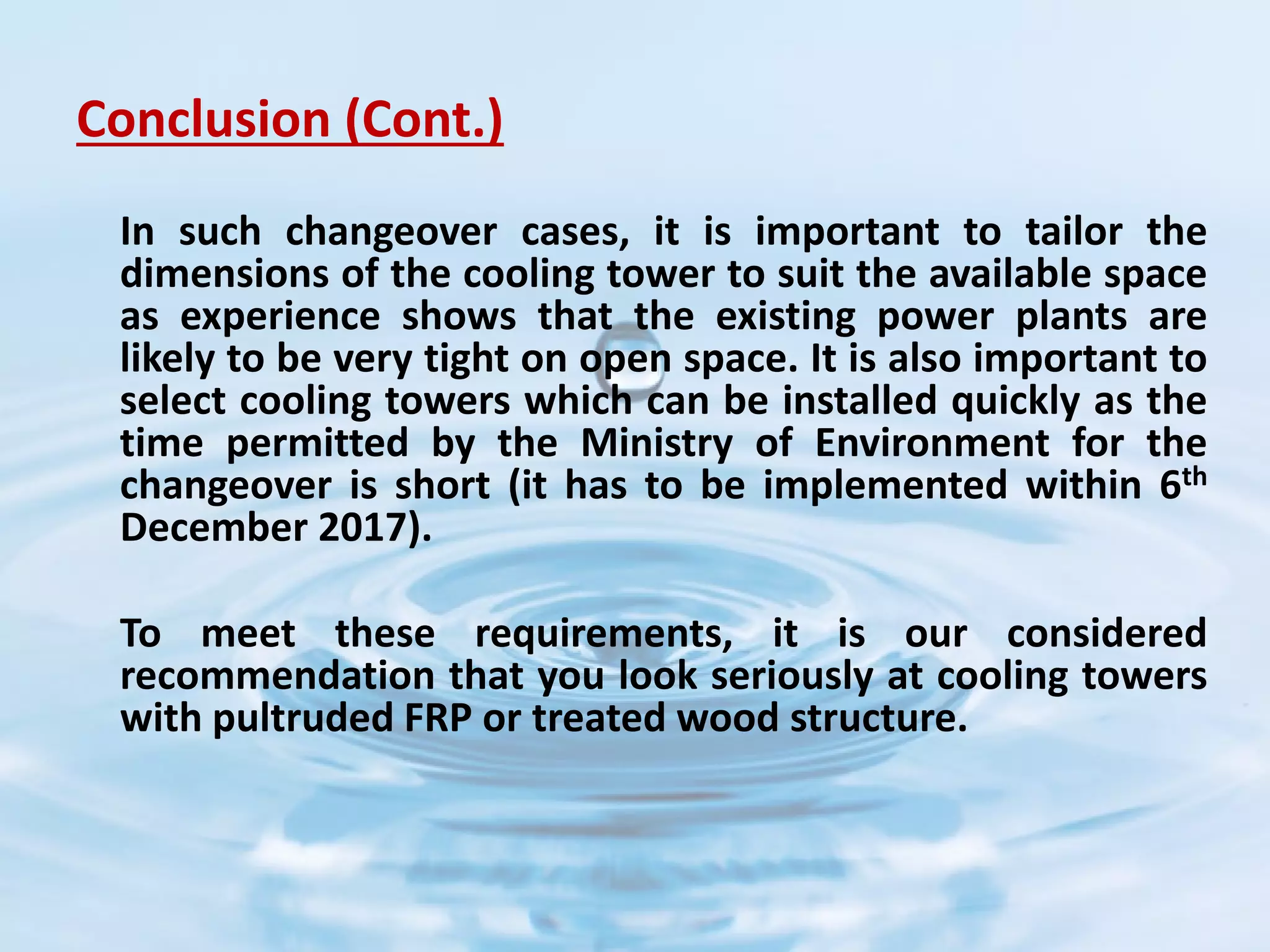 Conclusion (Cont.)
In such changeover cases, it is important to tailor the
dimensions of the cooling tower to suit the available space
as experience shows that the existing power plants are
likely to be very tight on open space. It is also important to
select cooling towers which can be installed quickly as the
time permitted by the Ministry of Environment for the
changeover is short (it has to be implemented within 6th
December 2017).
To meet these requirements, it is our considered
recommendation that you look seriously at cooling towers
with pultruded FRP or treated wood structure.
 