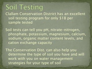 Clallam Conservation District has an excellent
 soil testing program for only $18 per
 sample tested

Soil tests can tell you pH, nitrate-nitrogen,
 phosphate, potassium, magnesium, calcium,
 sodium, organic matter content levels, and
 cation exchange capacity

The Conservation Dist. can also help you
 determine the type of soil you have and will
 work with you on water management
 strategies for your type of soil
 