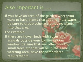 If you have an area of the garden where you
  want to have plants that require more water,
  be sure to group other water loving plants
  into that area
For example:
If there are flower beds with roses and
  annuals outside your big livingroom
  window, be sure that any other shrubs,
  small trees etc that will be in the same
  watering area, have the same water
  requirements
 