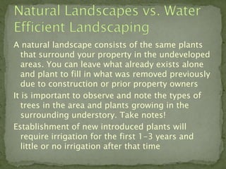 A natural landscape consists of the same plants
   that surround your property in the undeveloped
   areas. You can leave what already exists alone
   and plant to fill in what was removed previously
   due to construction or prior property owners
It is important to observe and note the types of
   trees in the area and plants growing in the
   surrounding understory. Take notes!
Establishment of new introduced plants will
   require irrigation for the first 1-3 years and
   little or no irrigation after that time
 