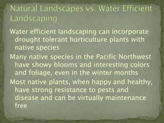 Water efficient landscaping can incorporate
 drought tolerant horticulture plants with
 native species
Many native species in the Pacific Northwest
 have showy blooms and interesting colors
 and foliage, even in the winter months
Most native plants, when happy and healthy,
 have strong resistance to pests and
 disease and can be virtually maintenance
 free
 