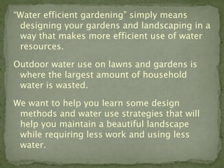 “Water efficient gardening” simply means
 designing your gardens and landscaping in a
 way that makes more efficient use of water
 resources.

Outdoor water use on lawns and gardens is
 where the largest amount of household
 water is wasted.

We want to help you learn some design
 methods and water use strategies that will
 help you maintain a beautiful landscape
 while requiring less work and using less
 water.
 
