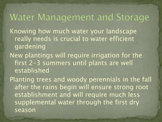 Knowing how much water your landscape
  really needs is crucial to water efficient
  gardening
New plantings will require irrigation for the
  first 2-3 summers until plants are well
  established
Planting trees and woody perennials in the fall
  after the rains begin will ensure strong root
  establishment and will require much less
  supplemental water through the first dry
  season
 