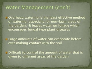 Overhead watering is the least effective method
of watering, especially for non-lawn areas of
the garden. It leaves water on foliage which
encourages fungal type plant diseases

Large amounts of water can evaporate before
ever making contact with the soil

Difficult to control the amount of water that is
given to different areas of the garden
 