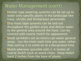 Emitter type watering systems can be set up to
water only specific plants in the landscape like
trees, shrubs and herbaceous perennials.
Drip hose/tape systems can be laid out
throughout the garden areas and deliver water
to the general area around the hose. Can be
covered with coarse mulch for appearance
Small sprinklers set on timers can water general
areas. Use the timer each time you water rather
than setting it to come on at a designated time
Mulch wherever possible with 2-4 inches of
coarse mulch such as wood chips. Keep mulch
back 2 inches from the base of plants
 