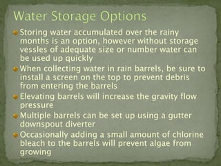 Storing water accumulated over the rainy
months is an option, however without storage
vessles of adequate size or number water can
be used up quickly
When collecting water in rain barrels, be sure to
install a screen on the top to prevent debris
from entering the barrels
Elevating barrels will increase the gravity flow
pressure
Multiple barrels can be set up using a gutter
downspout diverter
Occasionally adding a small amount of chlorine
bleach to the barrels will prevent algae from
growing
 