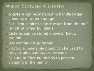 A cistern can be installed to handle larger
amounts of water storage
Excellent choice to store water from the roof
runoff of larger buildings
Cisterns can be stored above or below
ground
Use continuous guttering
Electric submersible pump can be used to
provide adequate water pressure
Be sure to filter out debris to prevent
clogging of the pump
 