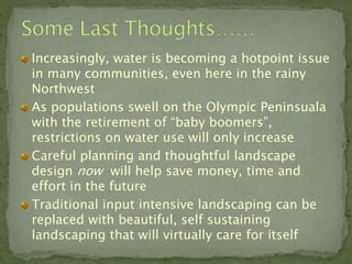 Increasingly, water is becoming a hotpoint issue
in many communities, even here in the rainy
Northwest
As populations swell on the Olympic Peninsuala
with the retirement of “baby boomers”,
restrictions on water use will only increase
Careful planning and thoughtful landscape
design now will help save money, time and
effort in the future
Traditional input intensive landscaping can be
replaced with beautiful, self sustaining
landscaping that will virtually care for itself
 
