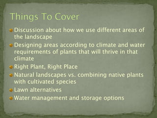 Discussion about how we use different areas of
the landscape
Designing areas according to climate and water
requirements of plants that will thrive in that
climate
Right Plant, Right Place
Natural landscapes vs. combining native plants
with cultivated species
Lawn alternatives
Water management and storage options
 
