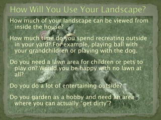 How much of your landscape can be viewed from
 inside the house?
How much time do you spend recreating outside
 in your yard? For example, playing ball with
 your grandchildren or playing with the dog.
Do you need a lawn area for children or pets to
 play on? Would you be happy with no lawn at
 all?
Do you do a lot of entertaining outside?
Do you garden as a hobby and need an area
 where you can actually “get dirty”?
 