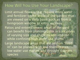 Limit annual flowers that require more water
  and fertilizer to the areas of the garden that
  are viewed on a daily basis such as from a
  livingroom window or entry walkway
Patios and entertainment areas of the yard
  can benefit from planting color in containers
  of varying size and shape to add interest
  while confining high water use plants
Large landscape areas that are seldom “lived
  in” can be planted with low maintenance,
  low water use natives and drought tolerant
  species
 