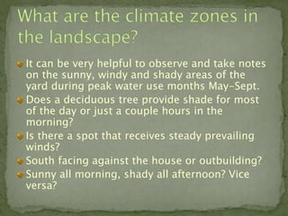 It can be very helpful to observe and take notes
on the sunny, windy and shady areas of the
yard during peak water use months May-Sept.
Does a deciduous tree provide shade for most
of the day or just a couple hours in the
morning?
Is there a spot that receives steady prevailing
winds?
South facing against the house or outbuilding?
Sunny all morning, shady all afternoon? Vice
versa?
 