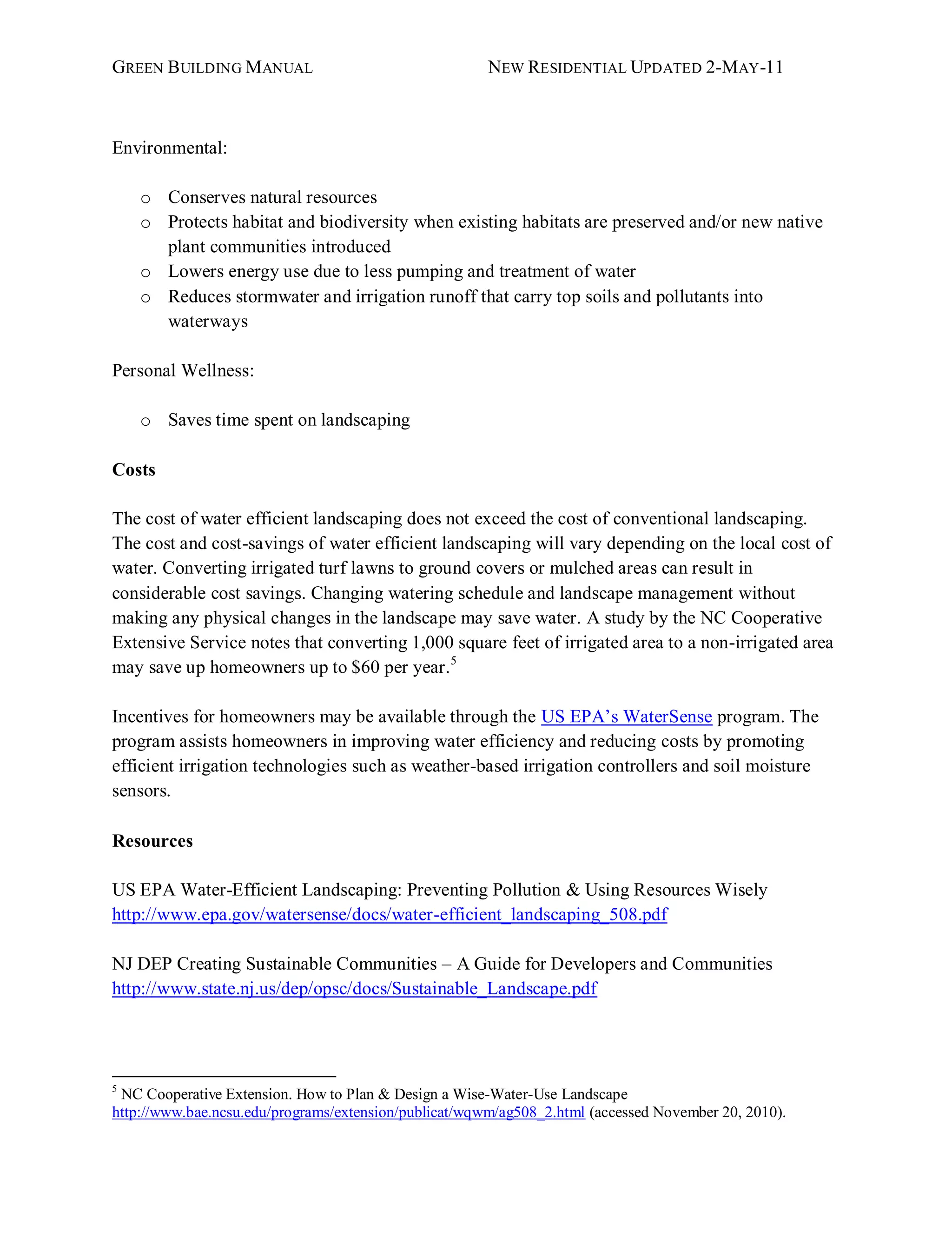 GREEN BUILDING MANUAL                                  NEW RESIDENTIAL UPDATED 2-MAY -11



Environmental:

    o Conserves natural resources
    o Protects habitat and biodiversity when existing habitats are preserved and/or new native
      plant communities introduced
    o Lowers energy use due to less pumping and treatment of water
    o Reduces stormwater and irrigation runoff that carry top soils and pollutants into
      waterways

Personal Wellness:

    o Saves time spent on landscaping

Costs

The cost of water efficient landscaping does not exceed the cost of conventional landscaping.
The cost and cost-savings of water efficient landscaping will vary depending on the local cost of
water. Converting irrigated turf lawns to ground covers or mulched areas can result in
considerable cost savings. Changing watering schedule and landscape management without
making any physical changes in the landscape may save water. A study by the NC Cooperative
Extensive Service notes that converting 1,000 square feet of irrigated area to a non-irrigated area
may save up homeowners up to $60 per year.5

Incentives for homeowners may be available through the US EPA’s WaterSense program. The
program assists homeowners in improving water efficiency and reducing costs by promoting
efficient irrigation technologies such as weather-based irrigation controllers and soil moisture
sensors.

Resources

US EPA Water-Efficient Landscaping: Preventing Pollution & Using Resources Wisely
http://www.epa.gov/watersense/docs/water-efficient_landscaping_508.pdf

NJ DEP Creating Sustainable Communities – A Guide for Developers and Communities
http://www.state.nj.us/dep/opsc/docs/Sustainable_Landscape.pdf




5
 NC Cooperative Extension. How to Plan & Design a Wise-Water-Use Landscape
http://www.bae.ncsu.edu/programs/extension/publicat/wqwm/ag508_2.html (accessed November 20, 2010).
 
