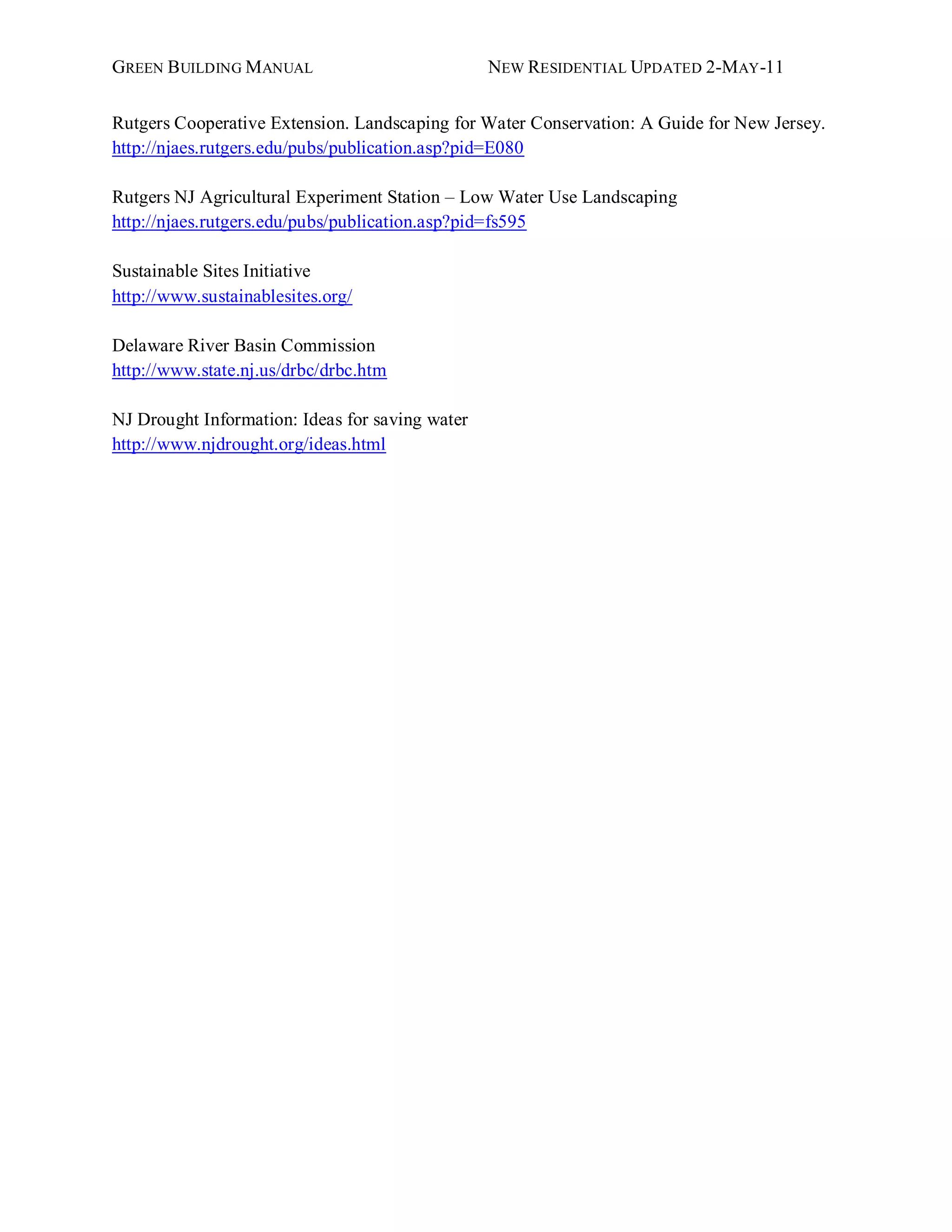 GREEN BUILDING MANUAL                            NEW RESIDENTIAL UPDATED 2-MAY -11


Rutgers Cooperative Extension. Landscaping for Water Conservation: A Guide for New Jersey.
http://njaes.rutgers.edu/pubs/publication.asp?pid=E080

Rutgers NJ Agricultural Experiment Station – Low Water Use Landscaping
http://njaes.rutgers.edu/pubs/publication.asp?pid=fs595

Sustainable Sites Initiative
http://www.sustainablesites.org/

Delaware River Basin Commission
http://www.state.nj.us/drbc/drbc.htm

NJ Drought Information: Ideas for saving water
http://www.njdrought.org/ideas.html
 