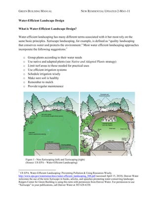 GREEN BUILDING MANUAL                                        NEW RESIDENTIAL UPDATED 2-MAY -11


Water-Efficient Landscape Design

What is Water-Efficient Landscape Design?

Water-efficient landscaping has many different terms associated with it but most rely on the
same basic principles. Xeriscape landscaping, for example, is defined as “quality landscaping
that conserves water and protects the environment.” Most water efficient landscaping approaches
incorporate the following suggestions: 1

    o     Group plants according to their water needs
    o     Use native and adapted plants (see Native and Adapted Plants strategy)
    o     Limit turf areas to those needed for practical uses
    o     Use efficient irrigation systems
    o     Schedule irrigation wisely
    o     Make sure soil is healthy
    o     Remember to mulch
    o     Provide regular maintenance




        Figure 1 - Non-Xeriscaping (left) and Xeriscaping (right)
        (Source: US EPA – Water-Efficient Landscaping)


1
 US EPA. Water-Efficient Landscaping: Preventing Pollution & Using Resources Wisely.
http://www.epa.gov/watersense/docs/water-efficient_landscaping_508.pdf (accessed April 15, 2010). Denver Water
welcomes the use of the term Xeriscape in books, articles, and speeches promoting water-conserving landscape.
Rutgers Center for Green Building is using this term with permission from Denver Water. For permission to use
“Xeriscape” in your publications, call Denver Water at 303 628-6330.
 