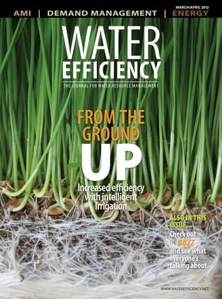 AMI | DEMAND MANAGEMENT | ENERGY
MARCH/APRIL 2012
WWW.WATEREFFICIENCY.NET
THE JOURNAL FOR WATER RESOURCE MANAGEMENT
WATEREFFICIENCY
FROM THE
GROUND
UPIncreasedefficiency
withintelligent
Irrigation
ALSO IN THIS
ISSUE...
Check out
and see what
everyone’s
talking about.
Check out
d h
THE BUZZ,
 