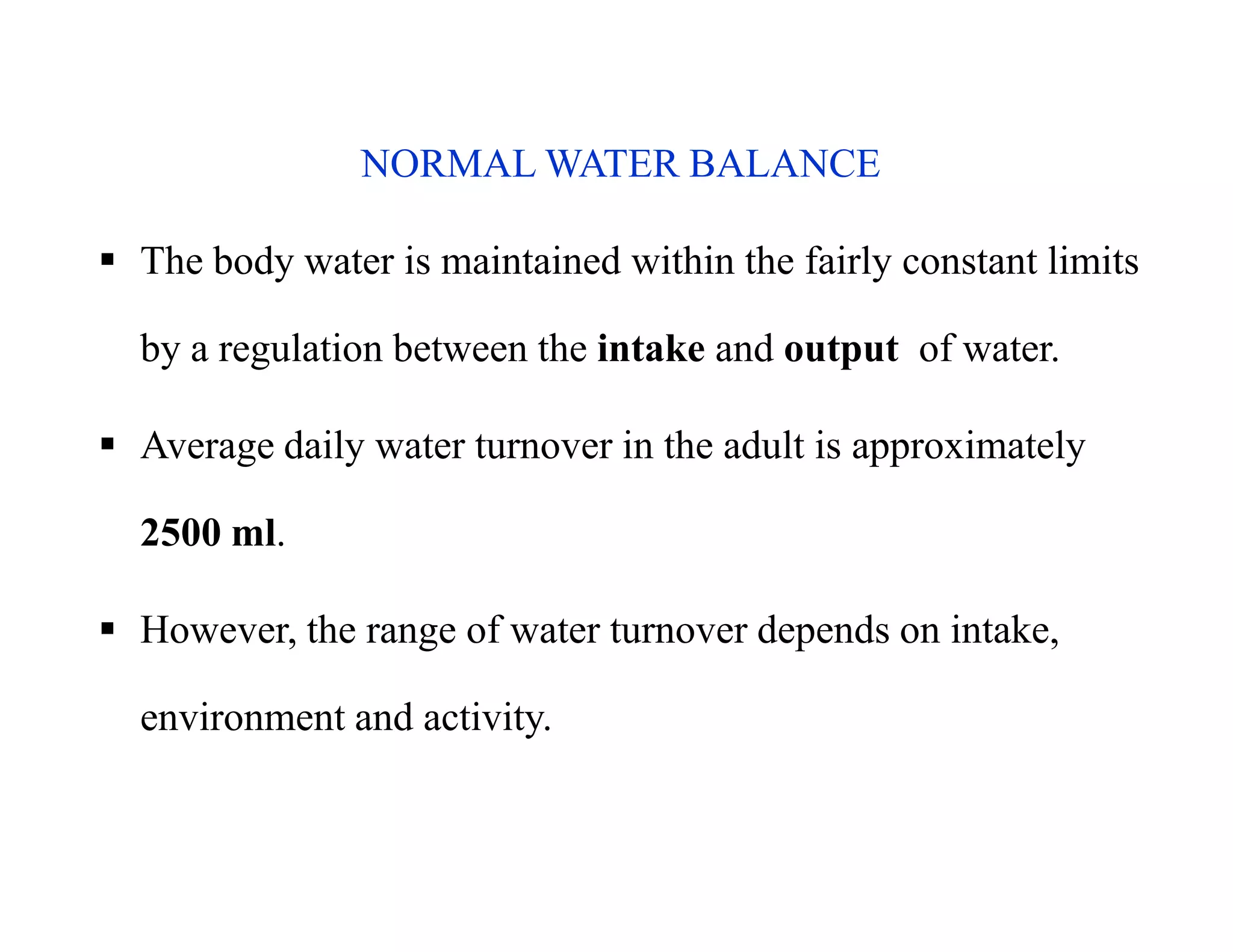 NORMAL WATER BALANCE
 The body water is maintained within the fairly constant limits
by a regulation between the intake and output of water.
 Average daily water turnover in the adult is approximately
2500 ml.
 However, the range of water turnover depends on intake,
environment and activity.
NORMAL WATER BALANCE
 The body water is maintained within the fairly constant limits
by a regulation between the intake and output of water.
 Average daily water turnover in the adult is approximately
2500 ml.
 However, the range of water turnover depends on intake,
environment and activity.
 