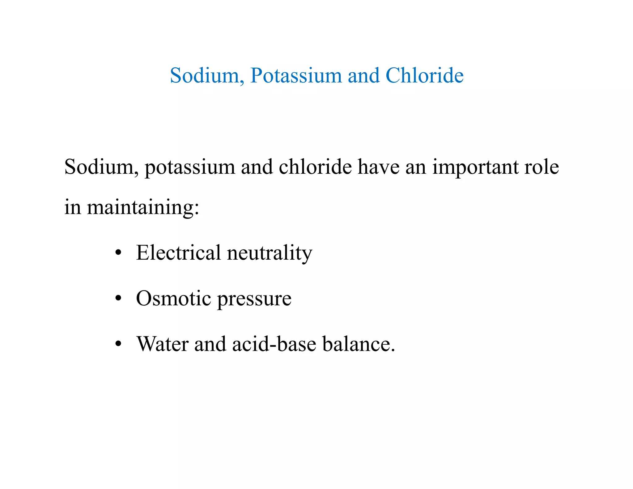 Sodium, Potassium and Chloride
Sodium, potassium and chloride have an important role
in maintaining:
• Electrical neutrality
• Osmotic pressure
• Water and acid-base balance.
Sodium, Potassium and Chloride
Sodium, potassium and chloride have an important role
in maintaining:
• Electrical neutrality
• Osmotic pressure
• Water and acid-base balance.
 