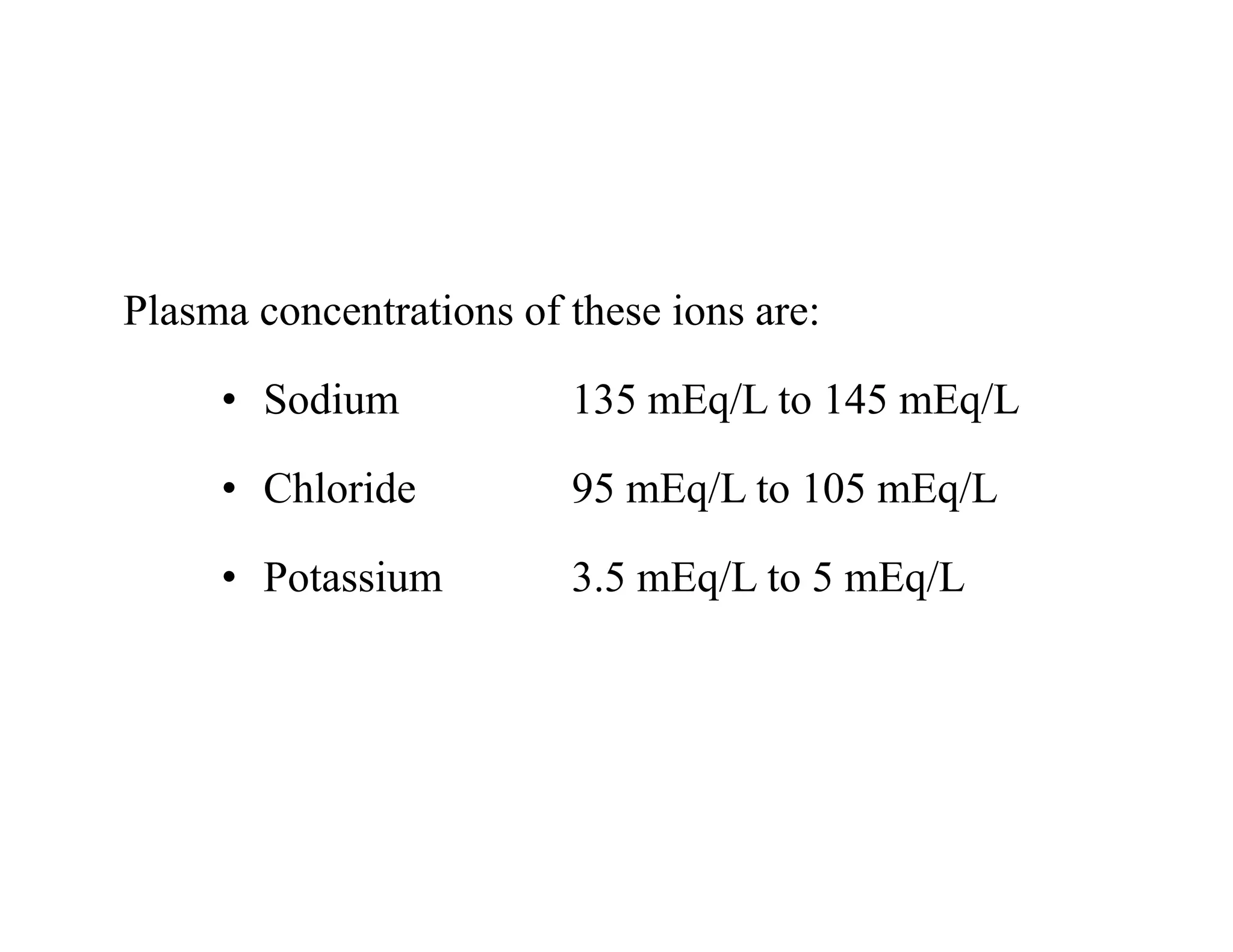 Plasma concentrations of these ions are:
• Sodium 135 mEq/L to 145 mEq/L
• Chloride 95 mEq/L to 105 mEq/L
• Potassium 3.5 mEq/L to 5 mEq/L
Plasma concentrations of these ions are:
• Sodium 135 mEq/L to 145 mEq/L
• Chloride 95 mEq/L to 105 mEq/L
• Potassium 3.5 mEq/L to 5 mEq/L
 