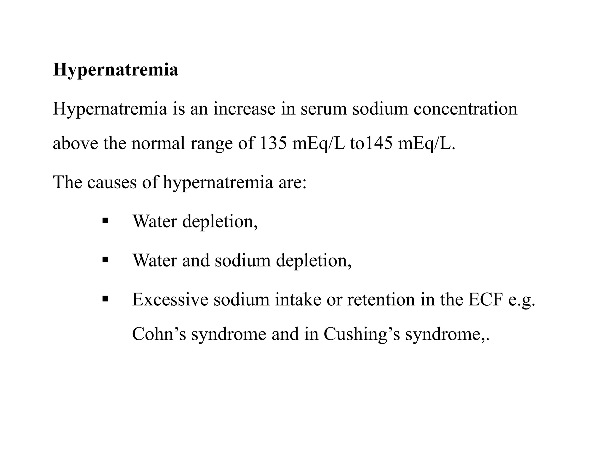 Hypernatremia
Hypernatremia is an increase in serum sodium concentration
above the normal range of 135 mEq/L to145 mEq/L.
The causes of hypernatremia are:
 Water depletion,
 Water and sodium depletion,
 Excessive sodium intake or retention in the ECF e.g.
Cohn’s syndrome and in Cushing’s syndrome,.
Hypernatremia
Hypernatremia is an increase in serum sodium concentration
above the normal range of 135 mEq/L to145 mEq/L.
The causes of hypernatremia are:
 Water depletion,
 Water and sodium depletion,
 Excessive sodium intake or retention in the ECF e.g.
Cohn’s syndrome and in Cushing’s syndrome,.
 