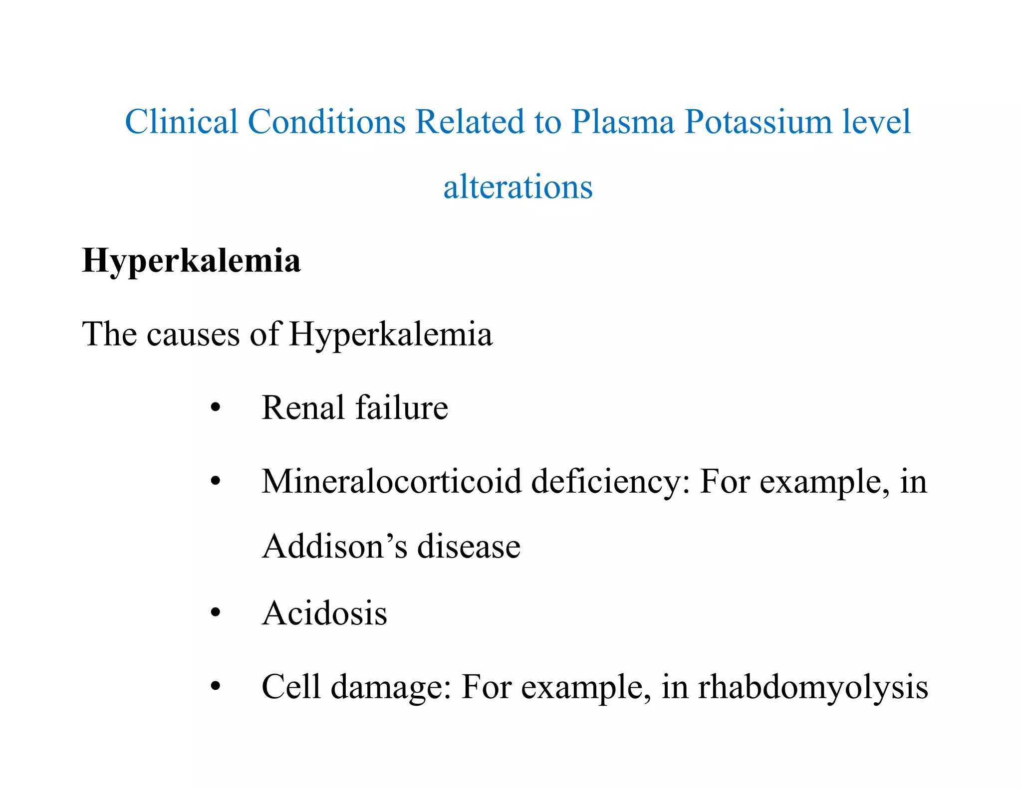 Clinical Conditions Related to Plasma Potassium level
alterations
Hyperkalemia
The causes of Hyperkalemia
• Renal failure
• Mineralocorticoid deficiency: For example, in
Addison’s disease
• Acidosis
• Cell damage: For example, in rhabdomyolysis
Clinical Conditions Related to Plasma Potassium level
alterations
Hyperkalemia
The causes of Hyperkalemia
• Renal failure
• Mineralocorticoid deficiency: For example, in
Addison’s disease
• Acidosis
• Cell damage: For example, in rhabdomyolysis
 