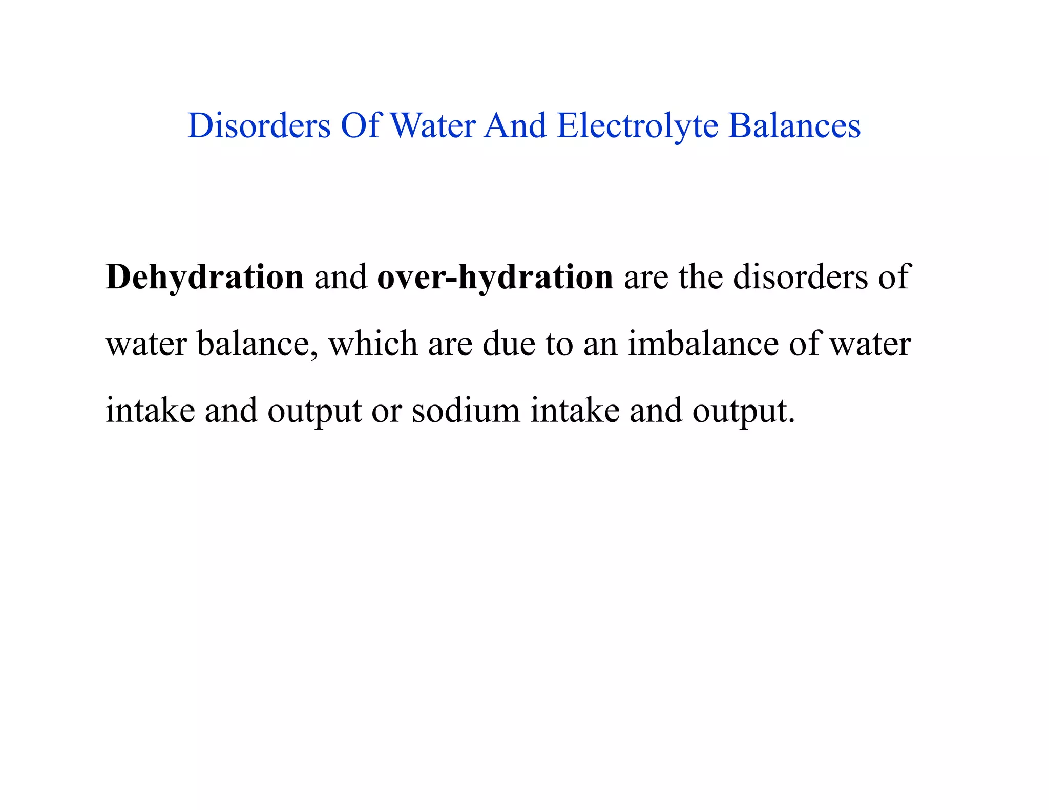 Disorders Of Water And Electrolyte Balances
Dehydration and over-hydration are the disorders of
water balance, which are due to an imbalance of water
intake and output or sodium intake and output.
Disorders Of Water And Electrolyte Balances
Dehydration and over-hydration are the disorders of
water balance, which are due to an imbalance of water
intake and output or sodium intake and output.
 