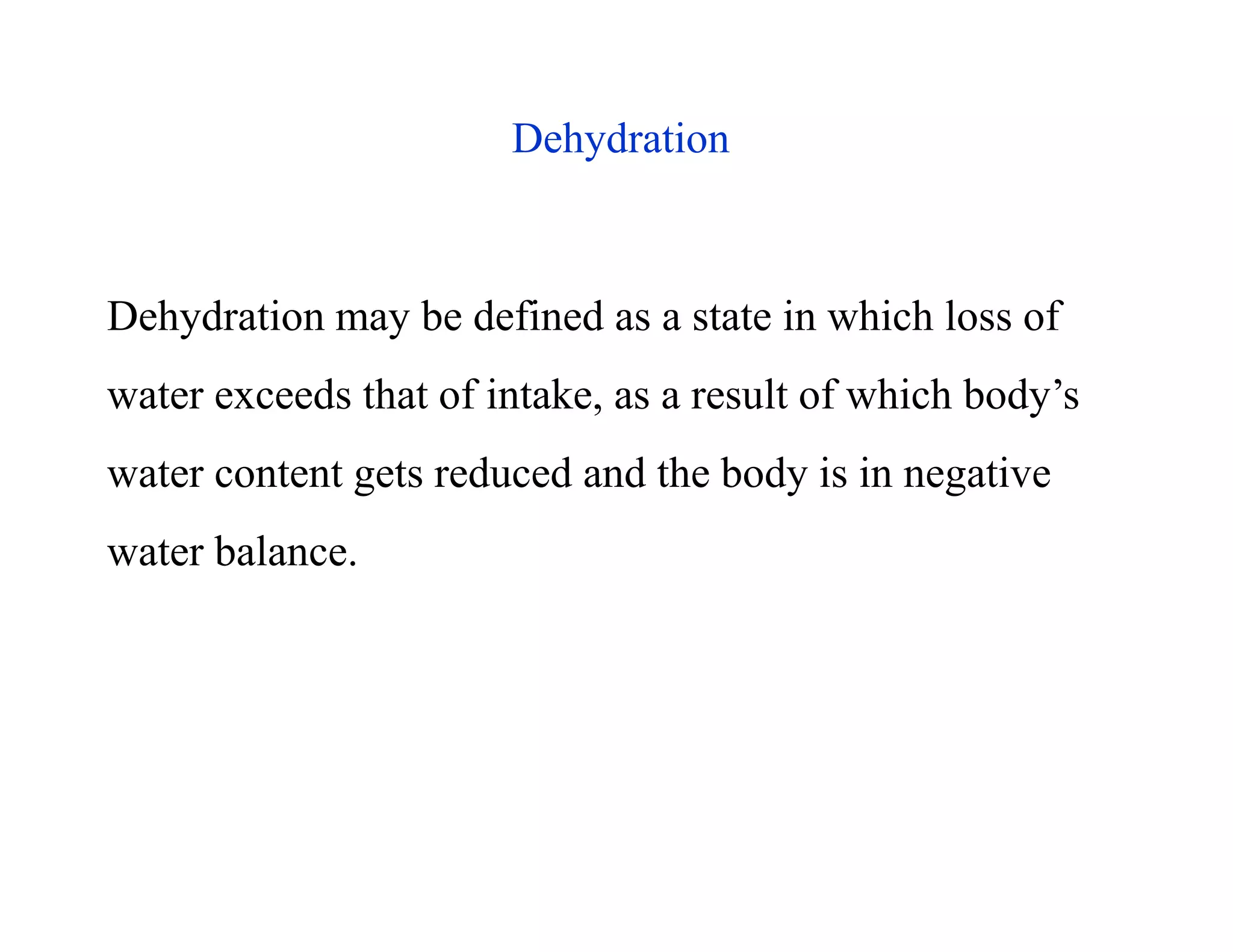 Dehydration
Dehydration may be defined as a state in which loss of
water exceeds that of intake, as a result of which body’s
water content gets reduced and the body is in negative
water balance.
Dehydration
Dehydration may be defined as a state in which loss of
water exceeds that of intake, as a result of which body’s
water content gets reduced and the body is in negative
water balance.
 