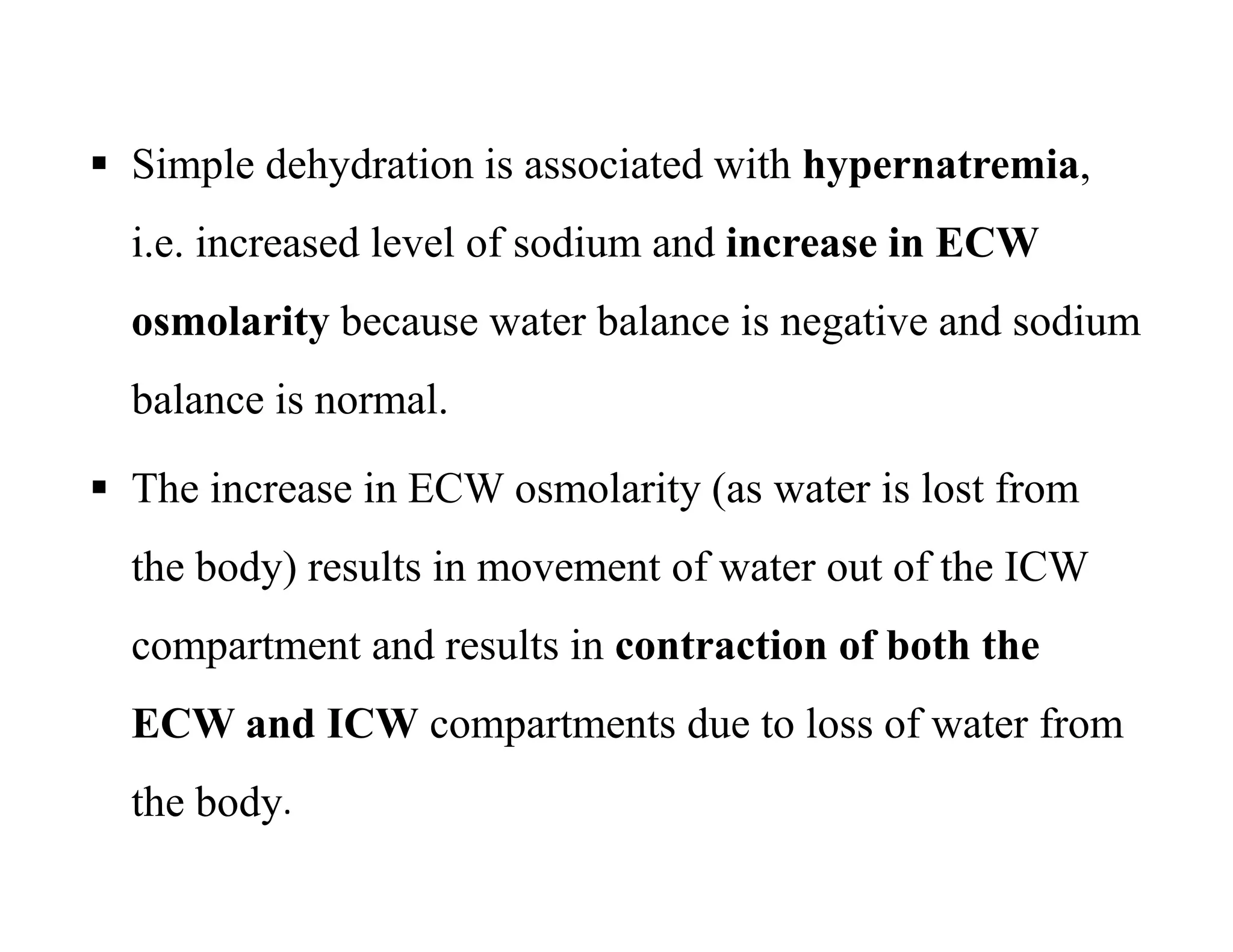  Simple dehydration is associated with hypernatremia,
i.e. increased level of sodium and increase in ECW
osmolarity because water balance is negative and sodium
balance is normal.
 The increase in ECW osmolarity (as water is lost from
the body) results in movement of water out of the ICW
compartment and results in contraction of both the
ECW and ICW compartments due to loss of water from
the body.
 Simple dehydration is associated with hypernatremia,
i.e. increased level of sodium and increase in ECW
osmolarity because water balance is negative and sodium
balance is normal.
 The increase in ECW osmolarity (as water is lost from
the body) results in movement of water out of the ICW
compartment and results in contraction of both the
ECW and ICW compartments due to loss of water from
the body.
 