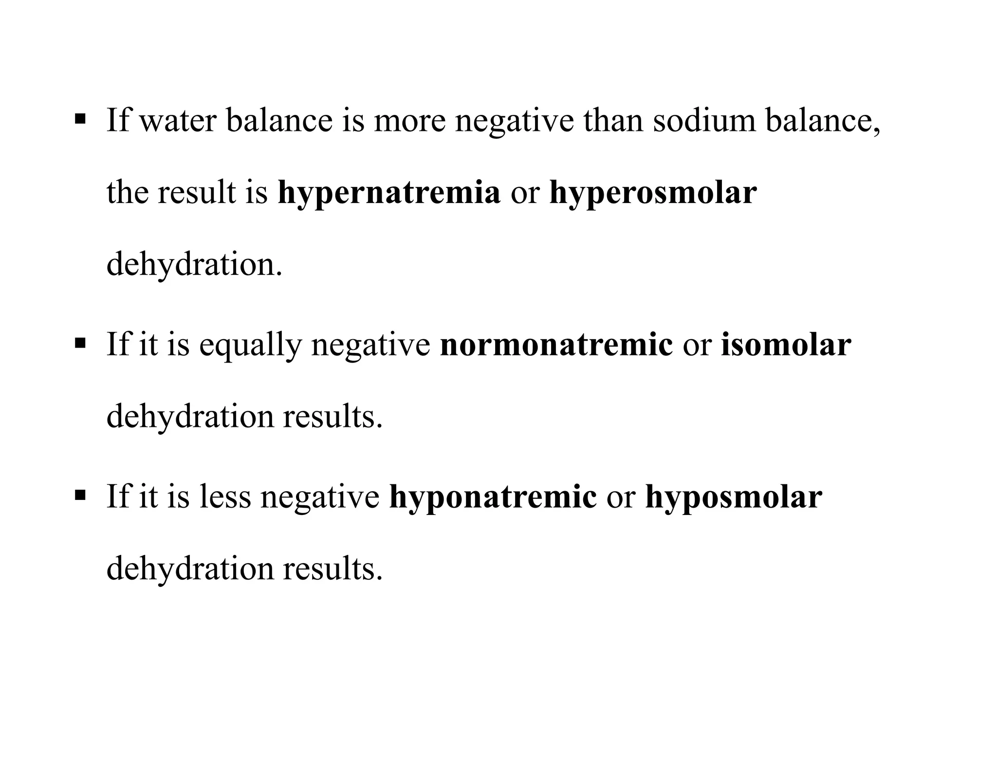  If water balance is more negative than sodium balance,
the result is hypernatremia or hyperosmolar
dehydration.
 If it is equally negative normonatremic or isomolar
dehydration results.
 If it is less negative hyponatremic or hyposmolar
dehydration results.
 If water balance is more negative than sodium balance,
the result is hypernatremia or hyperosmolar
dehydration.
 If it is equally negative normonatremic or isomolar
dehydration results.
 If it is less negative hyponatremic or hyposmolar
dehydration results.
 