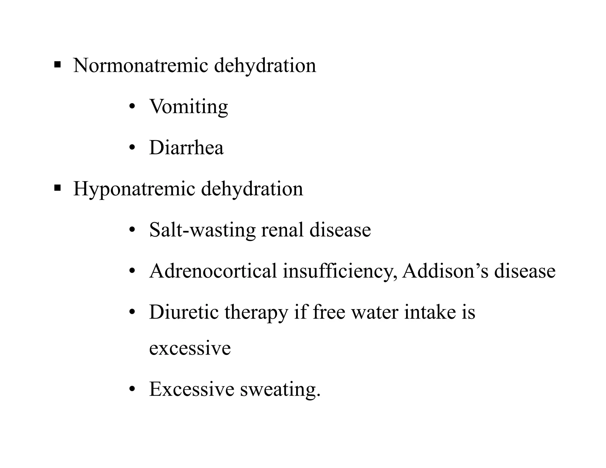  Normonatremic dehydration
• Vomiting
• Diarrhea
 Hyponatremic dehydration
• Salt-wasting renal disease
• Adrenocortical insufficiency, Addison’s disease
• Diuretic therapy if free water intake is
excessive
• Excessive sweating.
 Normonatremic dehydration
• Vomiting
• Diarrhea
 Hyponatremic dehydration
• Salt-wasting renal disease
• Adrenocortical insufficiency, Addison’s disease
• Diuretic therapy if free water intake is
excessive
• Excessive sweating.
 
