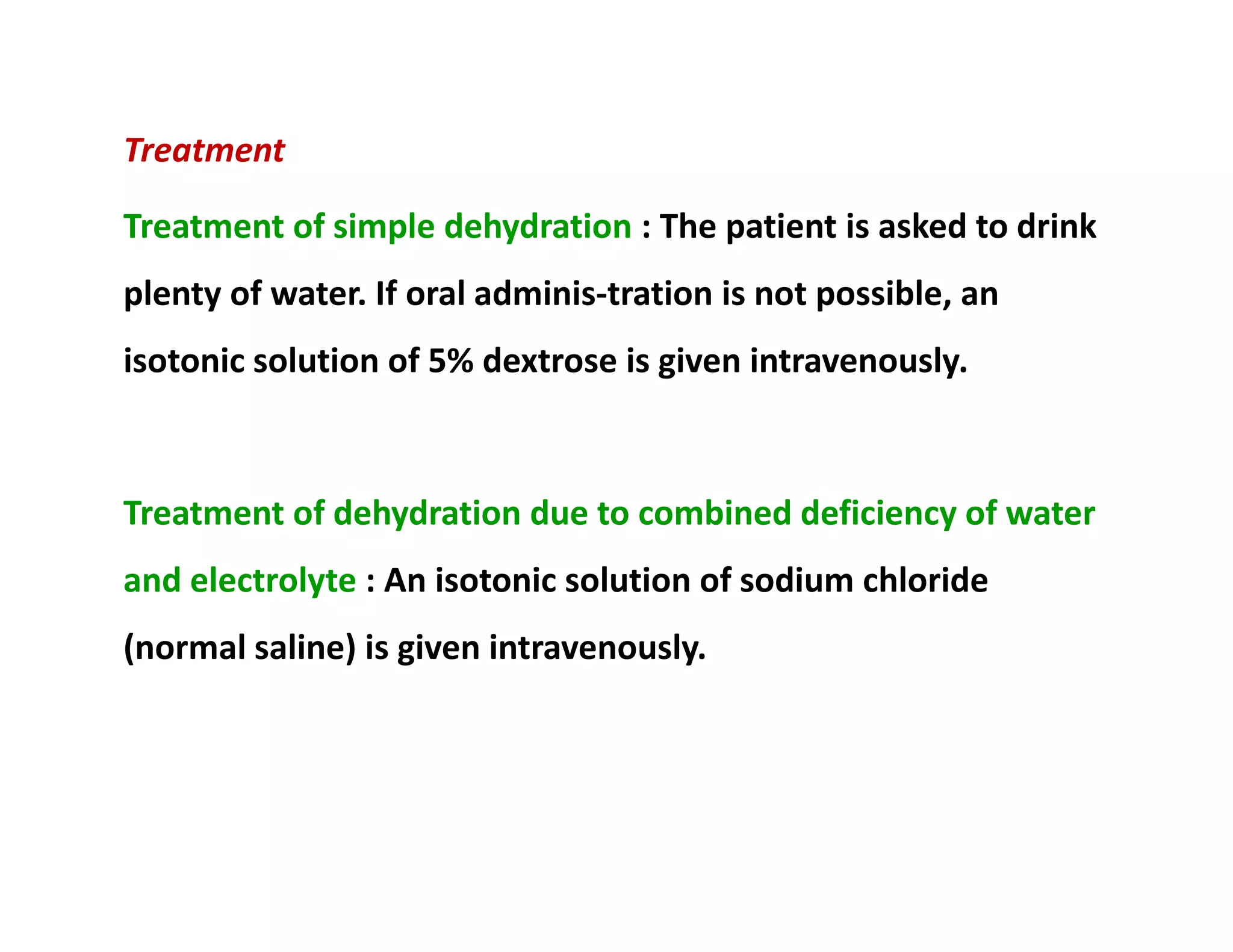 Treatment
Treatment of simple dehydration : The patient is asked to drink
plenty of water. If oral adminis­tration is not possible, an
isotonic solution of 5% dextrose is given intravenously.
Treatment of dehydration due to combined deficiency of water
and electrolyte : An isotonic solution of sodium chloride
(normal saline) is given intravenously.
Treatment
Treatment of simple dehydration : The patient is asked to drink
plenty of water. If oral adminis­tration is not possible, an
isotonic solution of 5% dextrose is given intravenously.
Treatment of dehydration due to combined deficiency of water
and electrolyte : An isotonic solution of sodium chloride
(normal saline) is given intravenously.
 