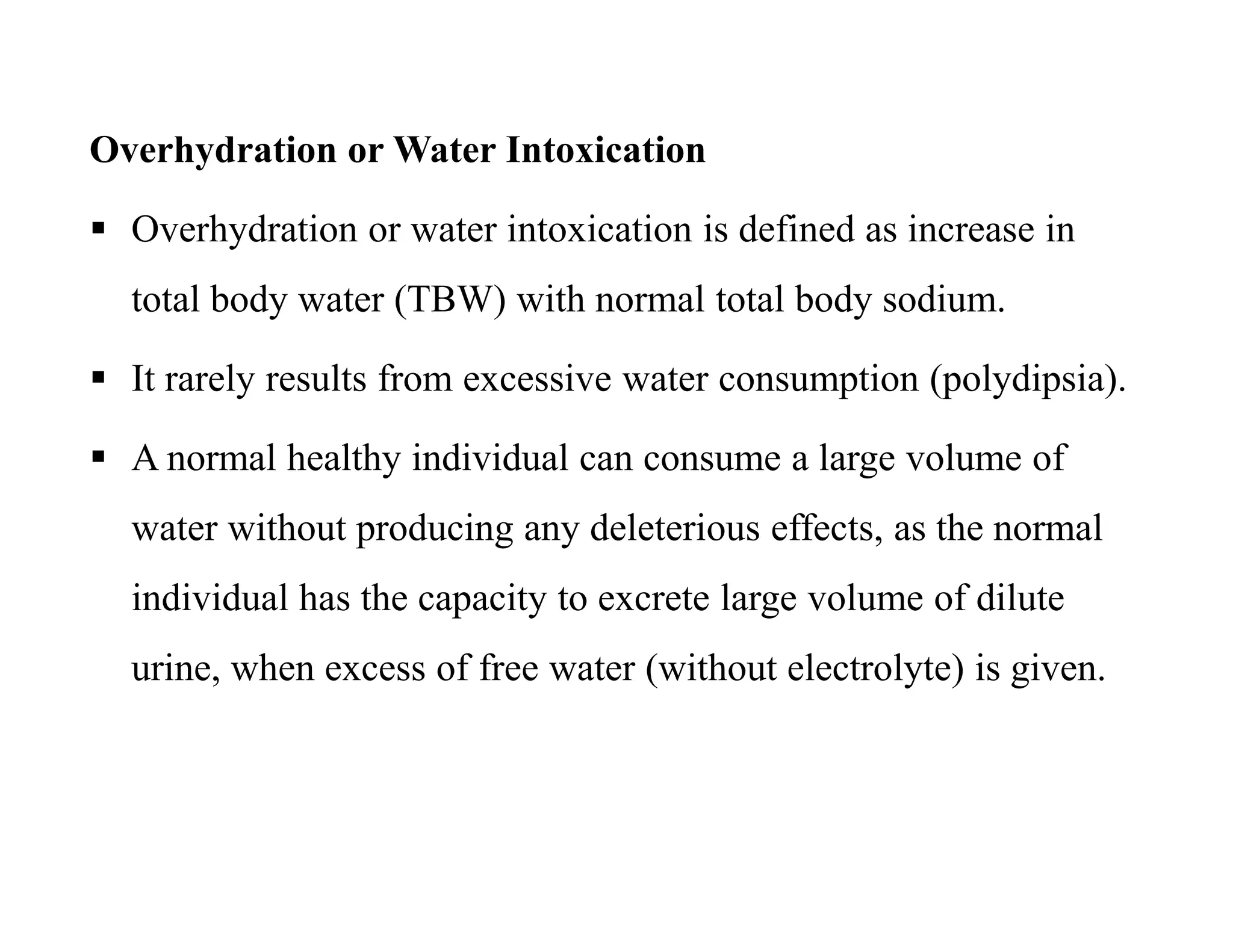 Overhydration or Water Intoxication
 Overhydration or water intoxication is defined as increase in
total body water (TBW) with normal total body sodium.
 It rarely results from excessive water consumption (polydipsia).
 A normal healthy individual can consume a large volume of
water without producing any deleterious effects, as the normal
individual has the capacity to excrete large volume of dilute
urine, when excess of free water (without electrolyte) is given.
Overhydration or Water Intoxication
 Overhydration or water intoxication is defined as increase in
total body water (TBW) with normal total body sodium.
 It rarely results from excessive water consumption (polydipsia).
 A normal healthy individual can consume a large volume of
water without producing any deleterious effects, as the normal
individual has the capacity to excrete large volume of dilute
urine, when excess of free water (without electrolyte) is given.
 