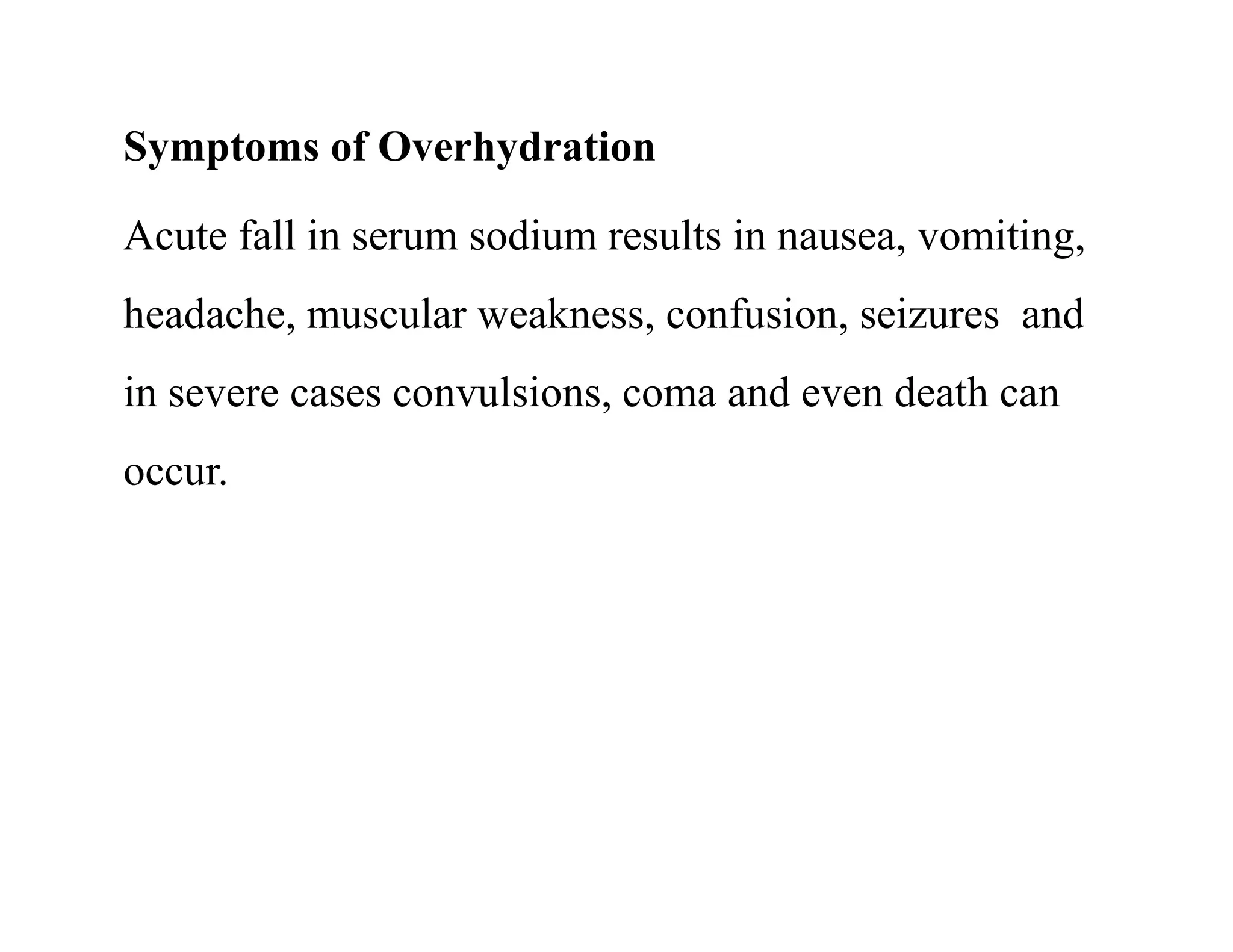 Symptoms of Overhydration
Acute fall in serum sodium results in nausea, vomiting,
headache, muscular weakness, confusion, seizures and
in severe cases convulsions, coma and even death can
occur.
Symptoms of Overhydration
Acute fall in serum sodium results in nausea, vomiting,
headache, muscular weakness, confusion, seizures and
in severe cases convulsions, coma and even death can
occur.
 