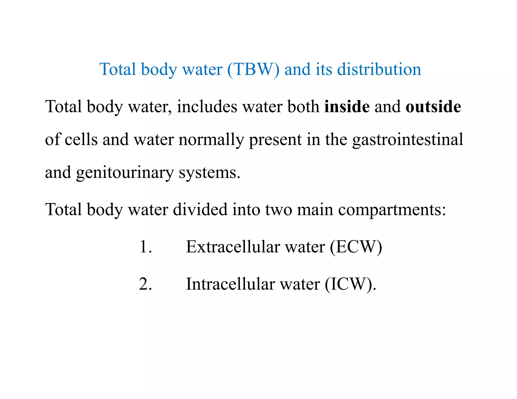Total body water (TBW) and its distribution
Total body water, includes water both inside and outside
of cells and water normally present in the gastrointestinal
and genitourinary systems.
Total body water divided into two main compartments:
1. Extracellular water (ECW)
2. Intracellular water (ICW).
Total body water (TBW) and its distribution
Total body water, includes water both inside and outside
of cells and water normally present in the gastrointestinal
and genitourinary systems.
Total body water divided into two main compartments:
1. Extracellular water (ECW)
2. Intracellular water (ICW).
 