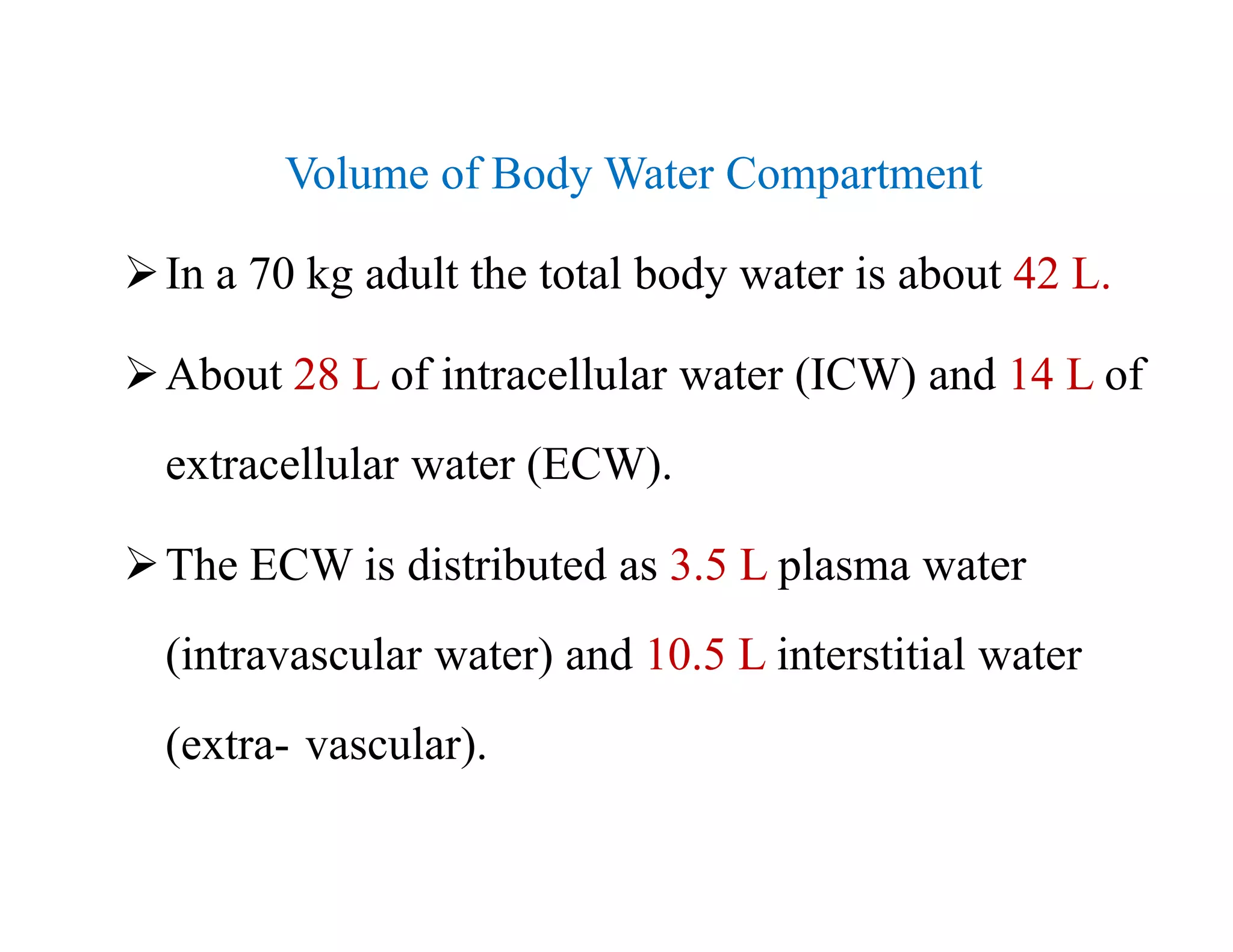 Volume of Body Water Compartment
In a 70 kg adult the total body water is about 42 L.
About 28 L of intracellular water (ICW) and 14 L of
extracellular water (ECW).
The ECW is distributed as 3.5 L plasma water
(intravascular water) and 10.5 L interstitial water
(extra- vascular).
Volume of Body Water Compartment
In a 70 kg adult the total body water is about 42 L.
About 28 L of intracellular water (ICW) and 14 L of
extracellular water (ECW).
The ECW is distributed as 3.5 L plasma water
(intravascular water) and 10.5 L interstitial water
(extra- vascular).
 