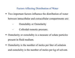 Factors Affecting Distribution of Water
 Two important factors influence the distribution of water
between intracellular and extracellular compartments are:
– Osmolality or Osmolarity
– Colloidal osmotic pressure.
 Osmolarity or osmolality is a measure of solute particles
present in fluid medium.
 Osmolarity is the number of moles per liter of solution
and osmolality is the number of moles per kg of solvent.
Factors Affecting Distribution of Water
 Two important factors influence the distribution of water
between intracellular and extracellular compartments are:
– Osmolality or Osmolarity
– Colloidal osmotic pressure.
 Osmolarity or osmolality is a measure of solute particles
present in fluid medium.
 Osmolarity is the number of moles per liter of solution
and osmolality is the number of moles per kg of solvent.
 
