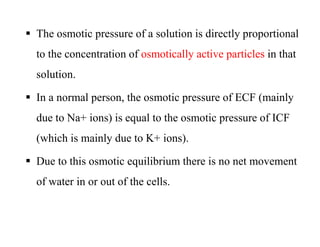  The osmotic pressure of a solution is directly proportional
to the concentration of osmotically active particles in that
solution.
 In a normal person, the osmotic pressure of ECF (mainly
due to Na+ ions) is equal to the osmotic pressure of ICF
(which is mainly due to K+ ions).
 Due to this osmotic equilibrium there is no net movement
of water in or out of the cells.
 The osmotic pressure of a solution is directly proportional
to the concentration of osmotically active particles in that
solution.
 In a normal person, the osmotic pressure of ECF (mainly
due to Na+ ions) is equal to the osmotic pressure of ICF
(which is mainly due to K+ ions).
 Due to this osmotic equilibrium there is no net movement
of water in or out of the cells.
 